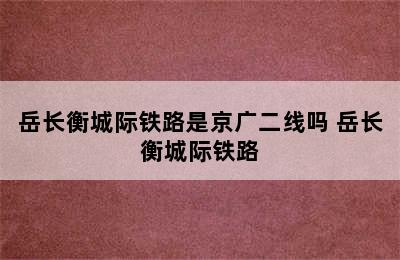 岳长衡城际铁路是京广二线吗 岳长衡城际铁路